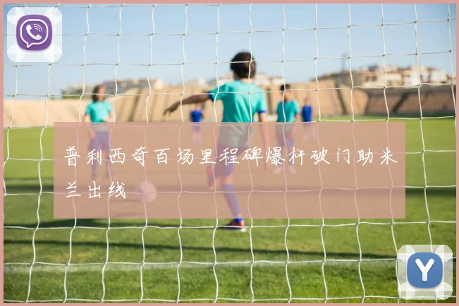 普利西奇百场里程碑爆杆破门助米兰出线