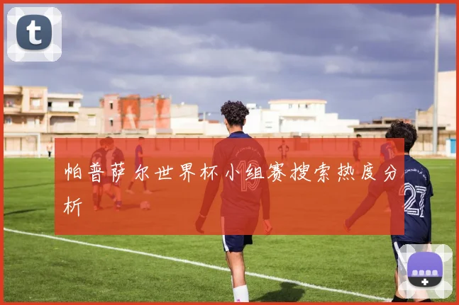 帕普萨尔世界杯小组赛搜索热度分析