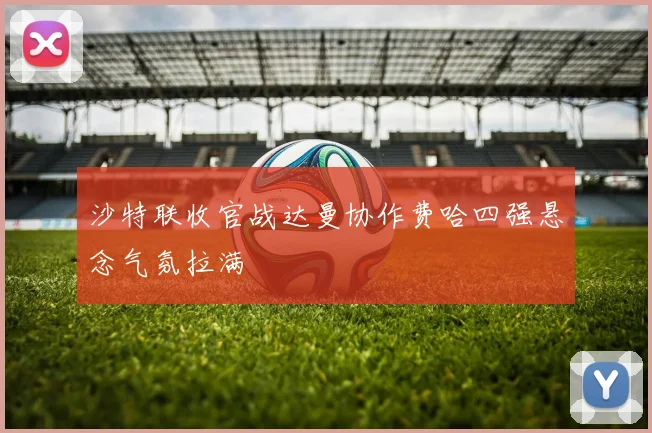 沙特联收官战达曼协作费哈四强悬念气氛拉满
