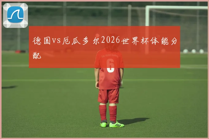 德国vs厄瓜多尔2026世界杯体能分配