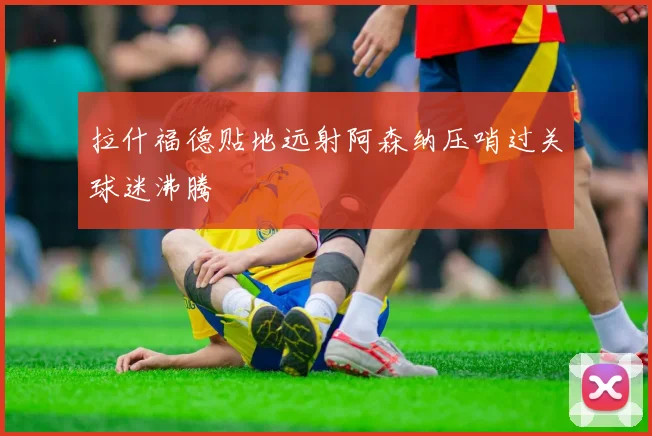 拉什福德贴地远射阿森纳压哨过关球迷沸腾