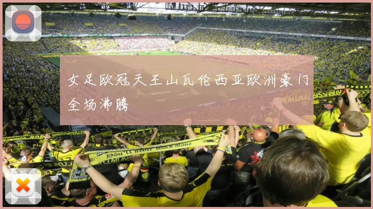 女足欧冠天王山瓦伦西亚欧洲豪门全场沸腾