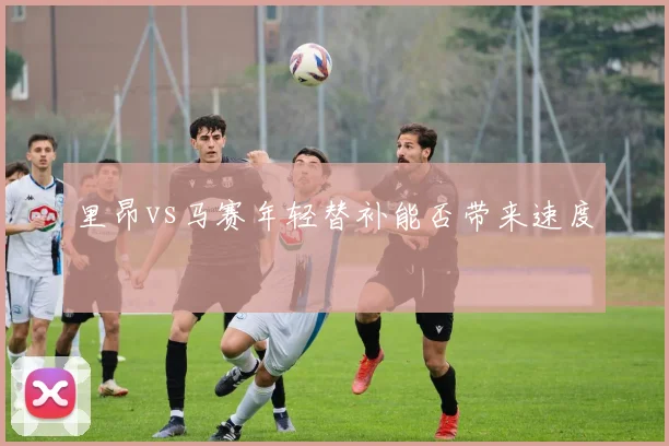 里昂vs马赛年轻替补能否带来速度