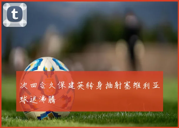 次回合久保建英转身抽射塞维利亚球迷沸腾