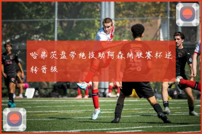 哈弗茨盘带绝技助阿森纳联赛杯逆转晋级