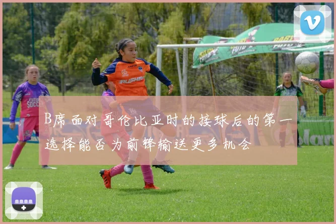 B席面对哥伦比亚时的接球后的第一选择能否为前锋输送更多机会