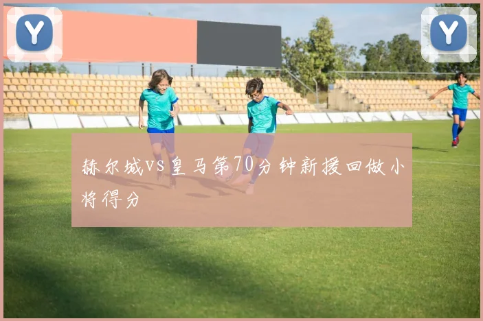 赫尔城vs皇马第70分钟新援回做小将得分