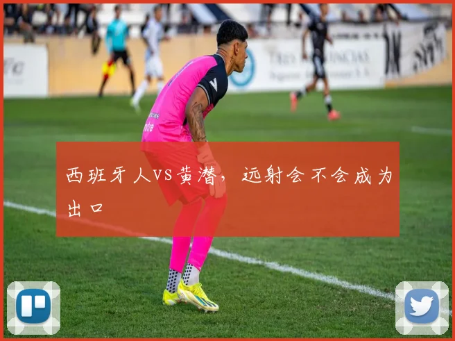 西班牙人vs黄潜，远射会不会成为出口