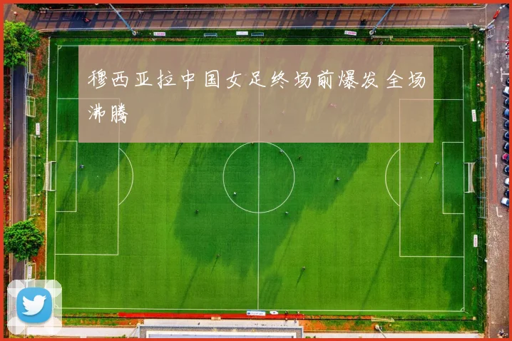 穆西亚拉中国女足终场前爆发全场沸腾