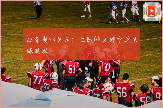拉齐奥vs罗马：主队68分钟中卫头球建功