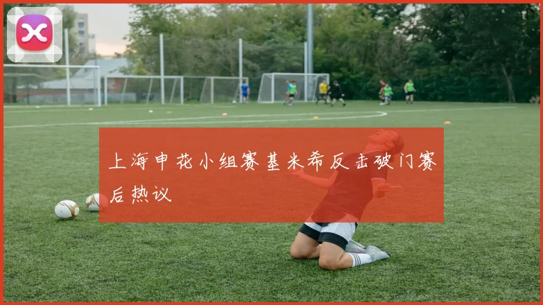 上海申花小组赛基米希反击破门赛后热议