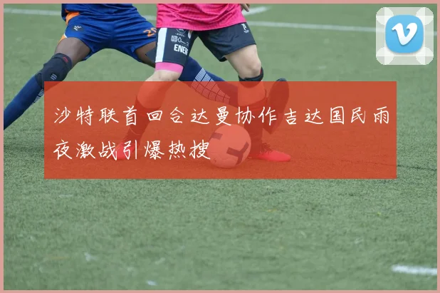 沙特联首回合达曼协作吉达国民雨夜激战引爆热搜